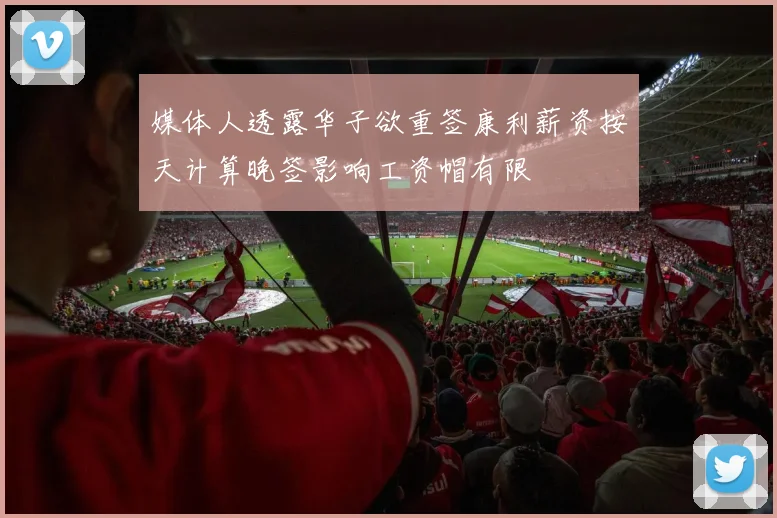 媒体人透露华子欲重签康利薪资按天计算晚签影响工资帽有限