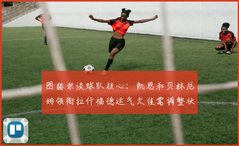 图赫尔谈球队核心：凯恩和贝林厄姆领衔拉什福德运气欠佳需调整状态