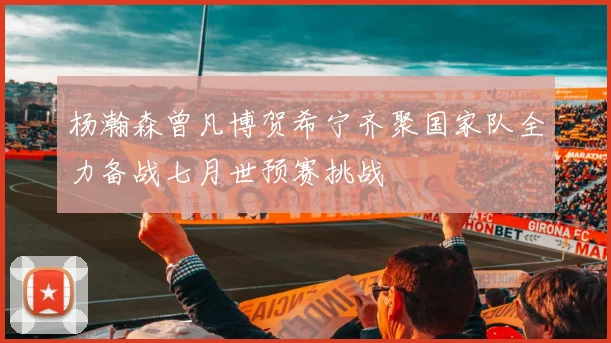 杨瀚森曾凡博贺希宁齐聚国家队全力备战七月世预赛挑战