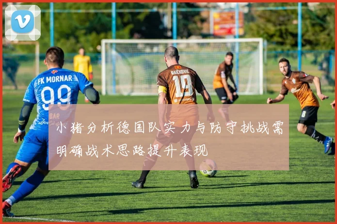 小猪分析德国队实力与防守挑战需明确战术思路提升表现