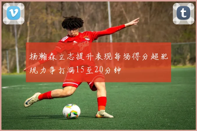 杨瀚森立志提升表现每场得分超犯规力争打满15至20分钟
