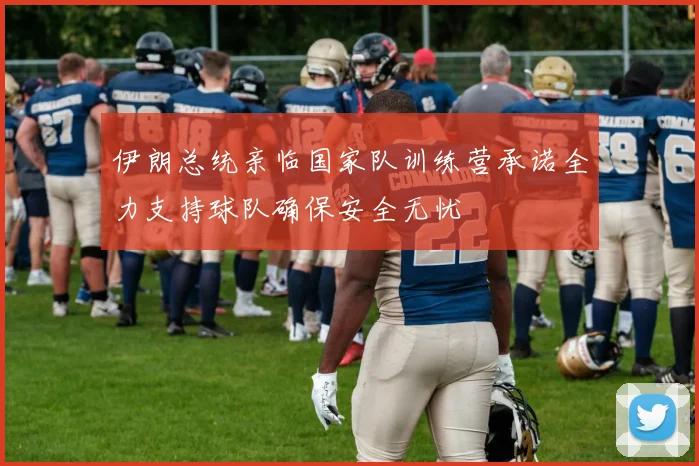 伊朗总统亲临国家队训练营承诺全力支持球队确保安全无忧