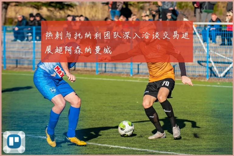 热刺与托纳利团队深入洽谈交易进展超阿森纳曼城