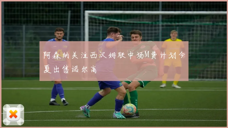 阿森纳关注西汉姆联中场M费计划今夏出售诺尔高