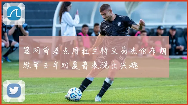 篮网曾差点用杜兰特交易杰伦布朗绿军去年对夏普表现出兴趣