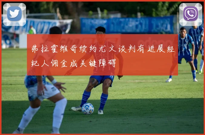 弗拉霍维奇续约尤文谈判有进展经纪人佣金成关键障碍