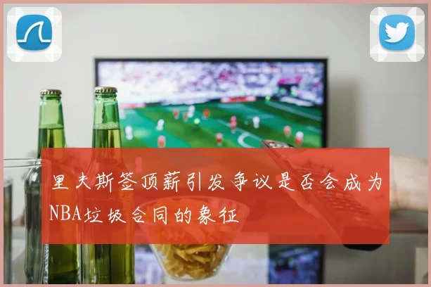 里夫斯签顶薪引发争议是否会成为NBA垃圾合同的象征