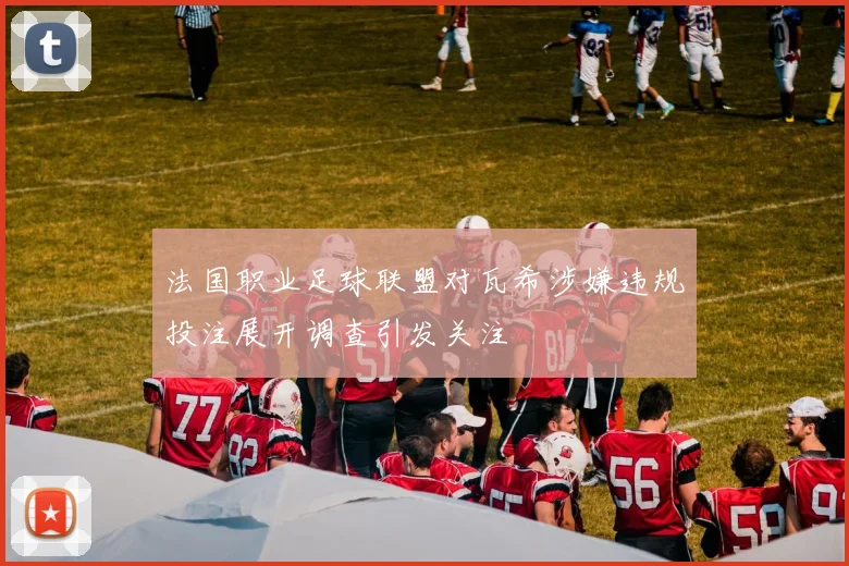 法国职业足球联盟对瓦希涉嫌违规投注展开调查引发关注