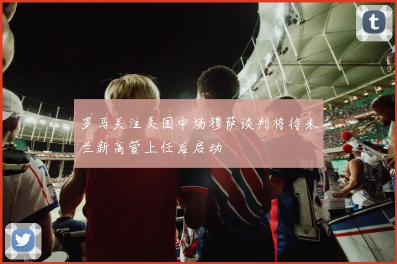 罗马关注美国中场穆萨谈判将待米兰新高管上任后启动