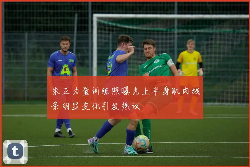 朱正力量训练照曝光上半身肌肉线条明显变化引发热议