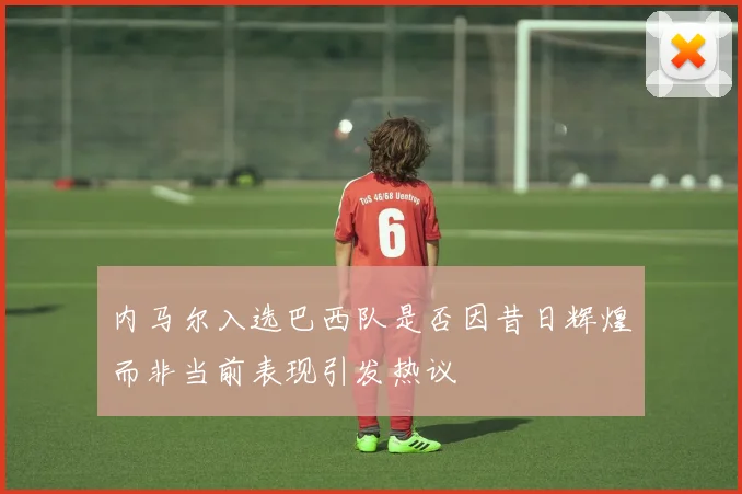 内马尔入选巴西队是否因昔日辉煌而非当前表现引发热议