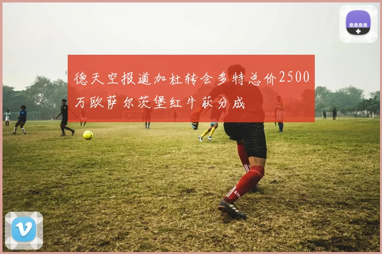 德天空报道加杜转会多特总价2500万欧萨尔茨堡红牛获分成