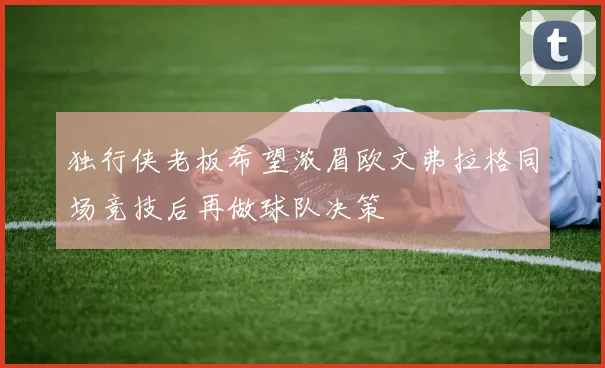 独行侠老板希望浓眉欧文弗拉格同场竞技后再做球队决策