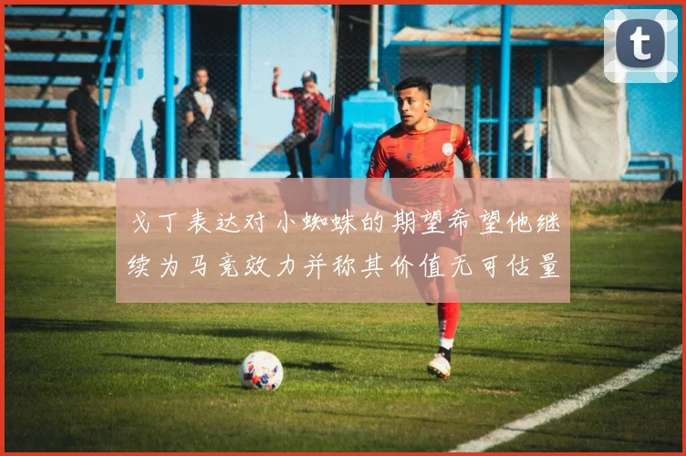 戈丁表达对小蜘蛛的期望希望他继续为马竞效力并称其价值无可估量