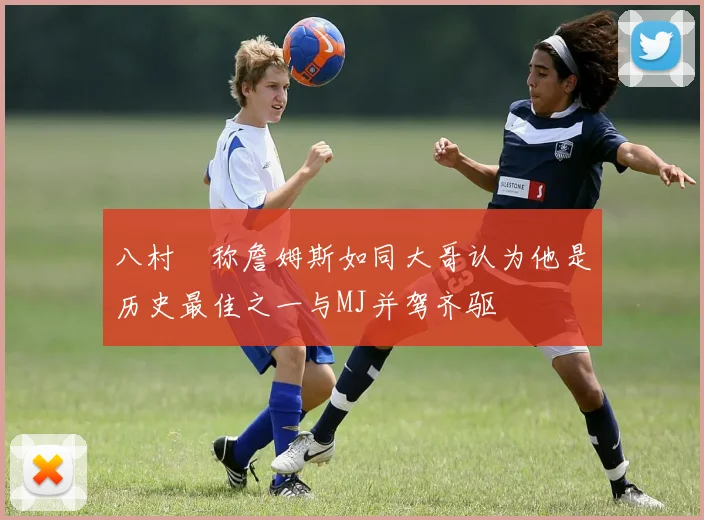 八村塁称詹姆斯如同大哥认为他是历史最佳之一与MJ并驾齐驱