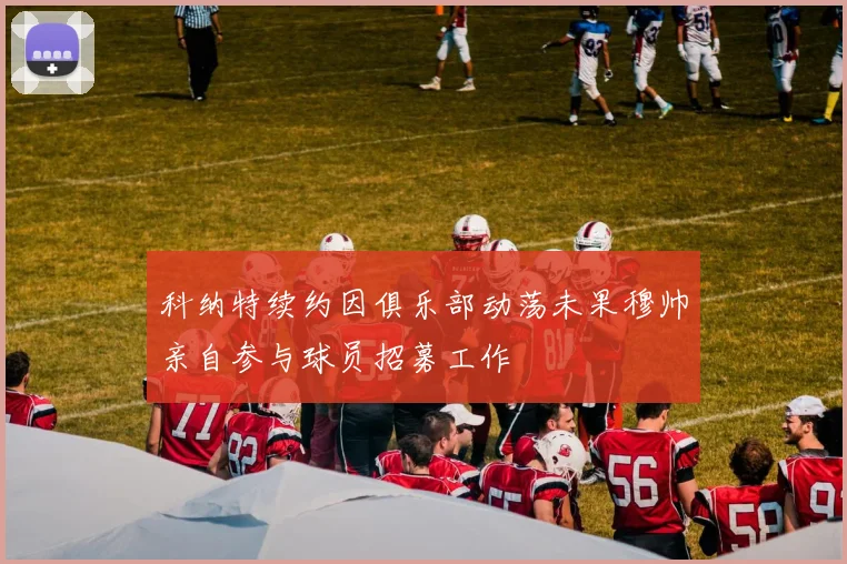 科纳特续约因俱乐部动荡未果穆帅亲自参与球员招募工作