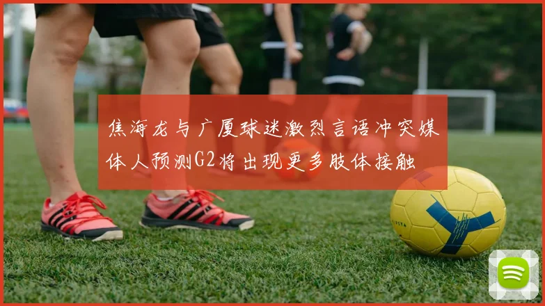 焦海龙与广厦球迷激烈言语冲突媒体人预测G2将出现更多肢体接触