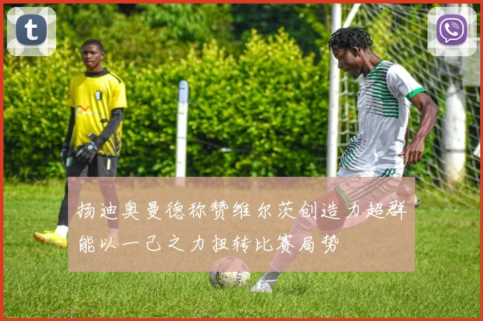 扬迪奥曼德称赞维尔茨创造力超群能以一己之力扭转比赛局势