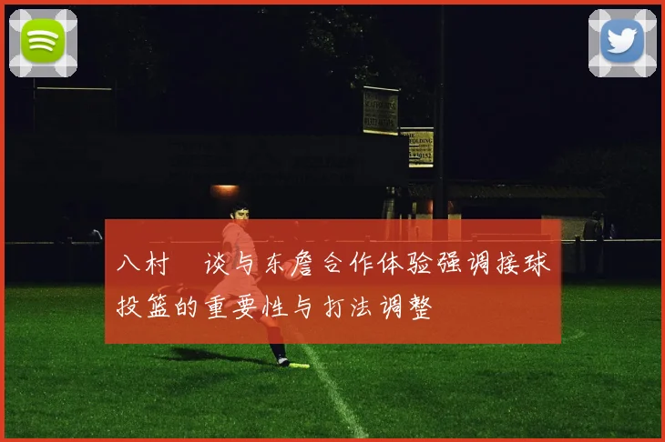 八村塁谈与东詹合作体验强调接球投篮的重要性与打法调整