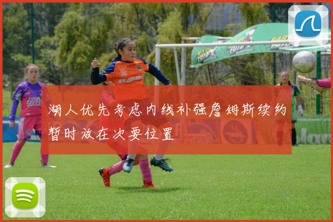 湖人优先考虑内线补强詹姆斯续约暂时放在次要位置