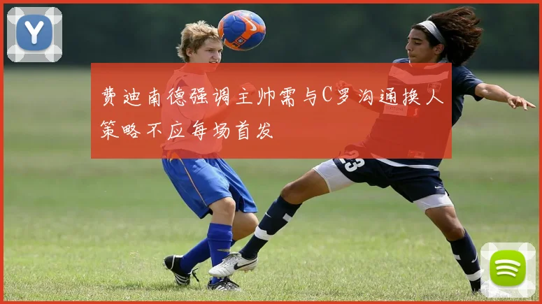 费迪南德强调主帅需与C罗沟通换人策略不应每场首发