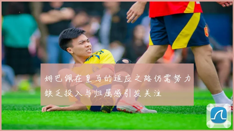 姆巴佩在皇马的适应之路仍需努力缺乏投入与归属感引发关注
