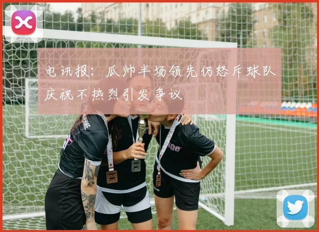 电讯报：瓜帅半场领先仍怒斥球队庆祝不热烈引发争议