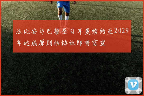 法比安与巴黎圣日耳曼续约至2029年达成原则性协议即将官宣