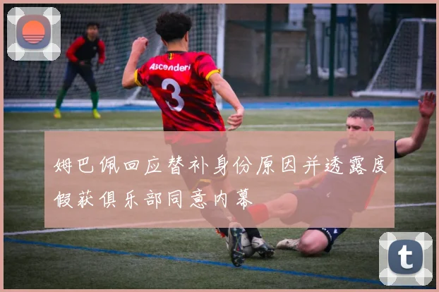 姆巴佩回应替补身份原因并透露度假获俱乐部同意内幕