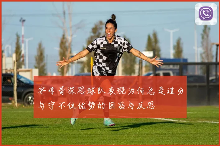 字母哥深思球队表现为何总是追分与守不住优势的困惑与反思